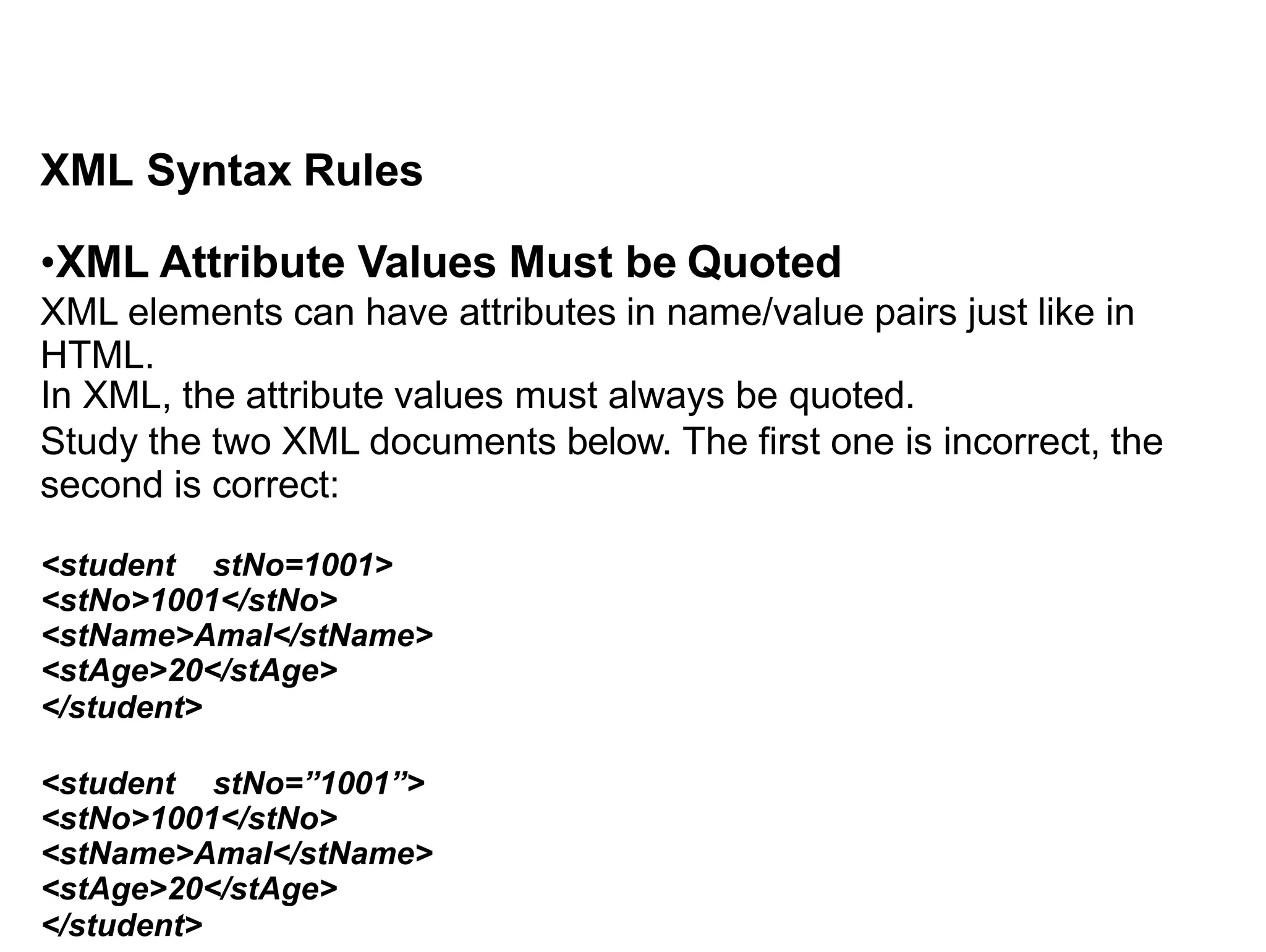 XML Syntax Rules
•XML Attribute Values Must be Quoted
XML elements can have attributes in name/value pairs just like in
HTML.
In XML, the attribute values must always be quoted.
Study the two XML documents below. The first one is incorrect, the
second is correct:
<student stNo=1001>
<stNo>1001</stNo>
<stName>Amal</stName>
<stAge>20</stAge>
</student>
<student stNo=”1001”>
<stNo>1001</stNo>
<stName>Amal</stName>
<stAge>20</stAge>
</student>
 