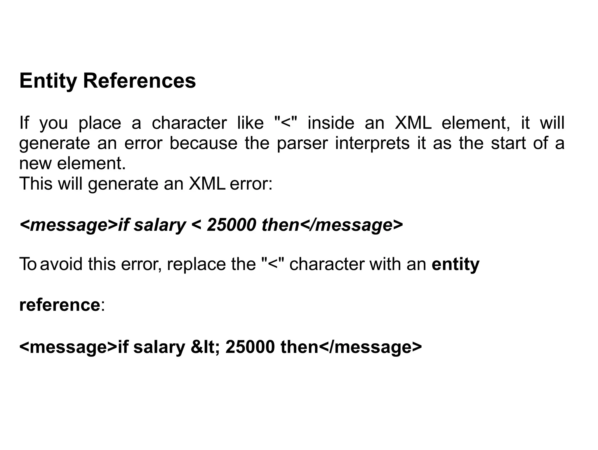 Entity References
If you place a character like "<" inside an XML element, it will
generate an error because the parser interprets it as the start of a
new element.
This will generate an XML error:
<message>if salary < 25000 then</message>
To avoid this error, replace the "<" character with an entity
reference:
<message>if salary &lt; 25000 then</message>
 