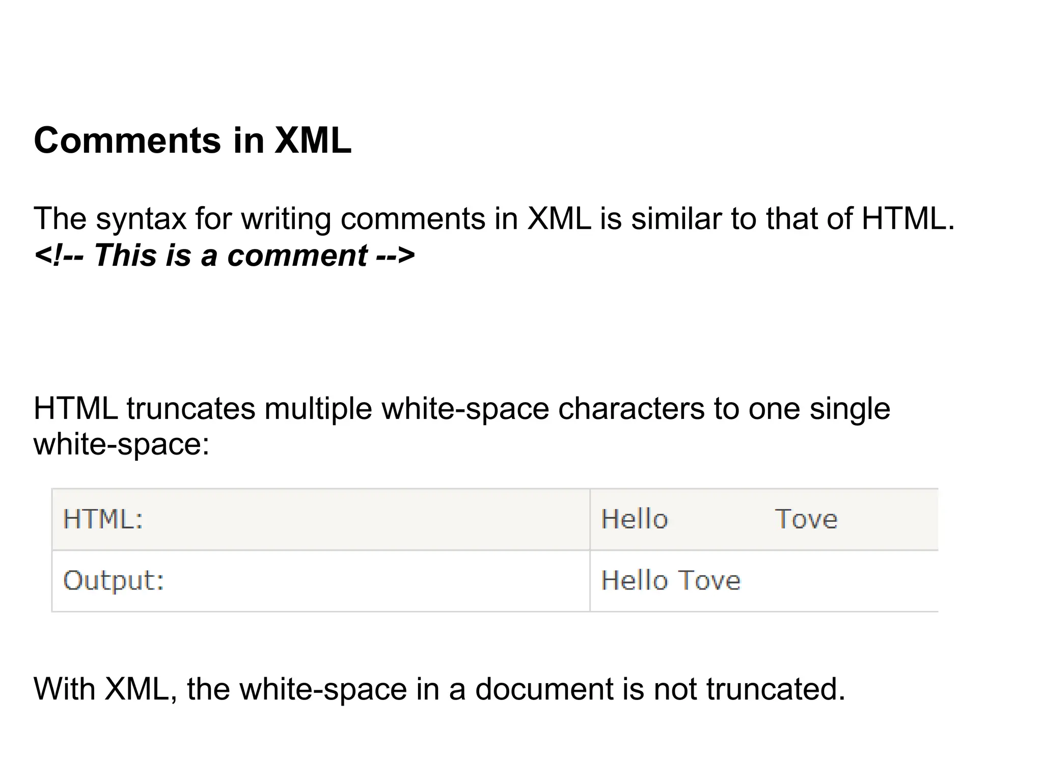 Comments in XML
The syntax for writing comments in XML is similar to that of HTML.
<!-- This is a comment -->
HTML truncates multiple white-space characters to one single
white-space:
With XML, the white-space in a document is not truncated.
 