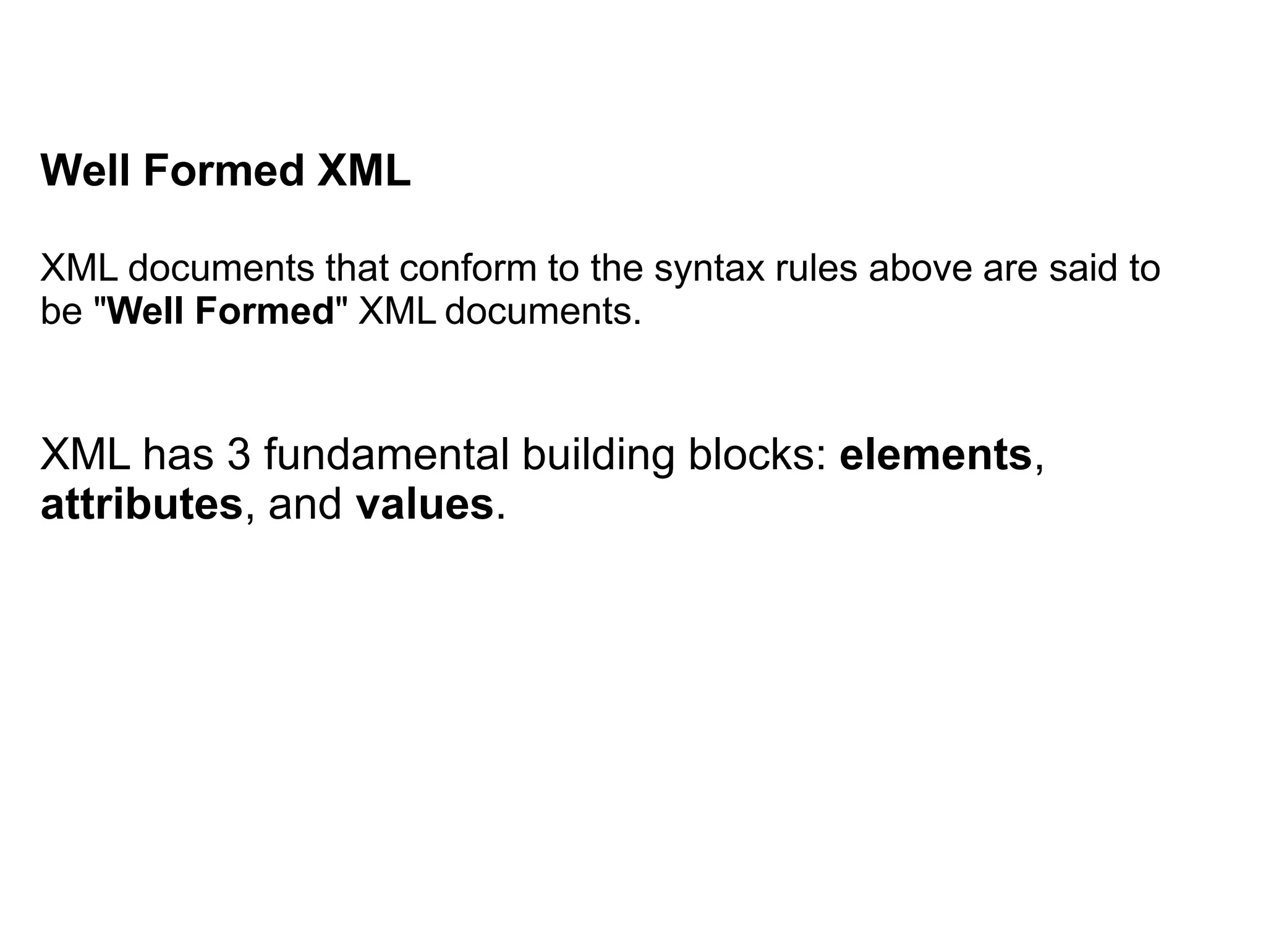 Well Formed XML
XML documents that conform to the syntax rules above are said to
be "Well Formed" XML documents.
XML has 3 fundamental building blocks: elements,
attributes, and values.
 