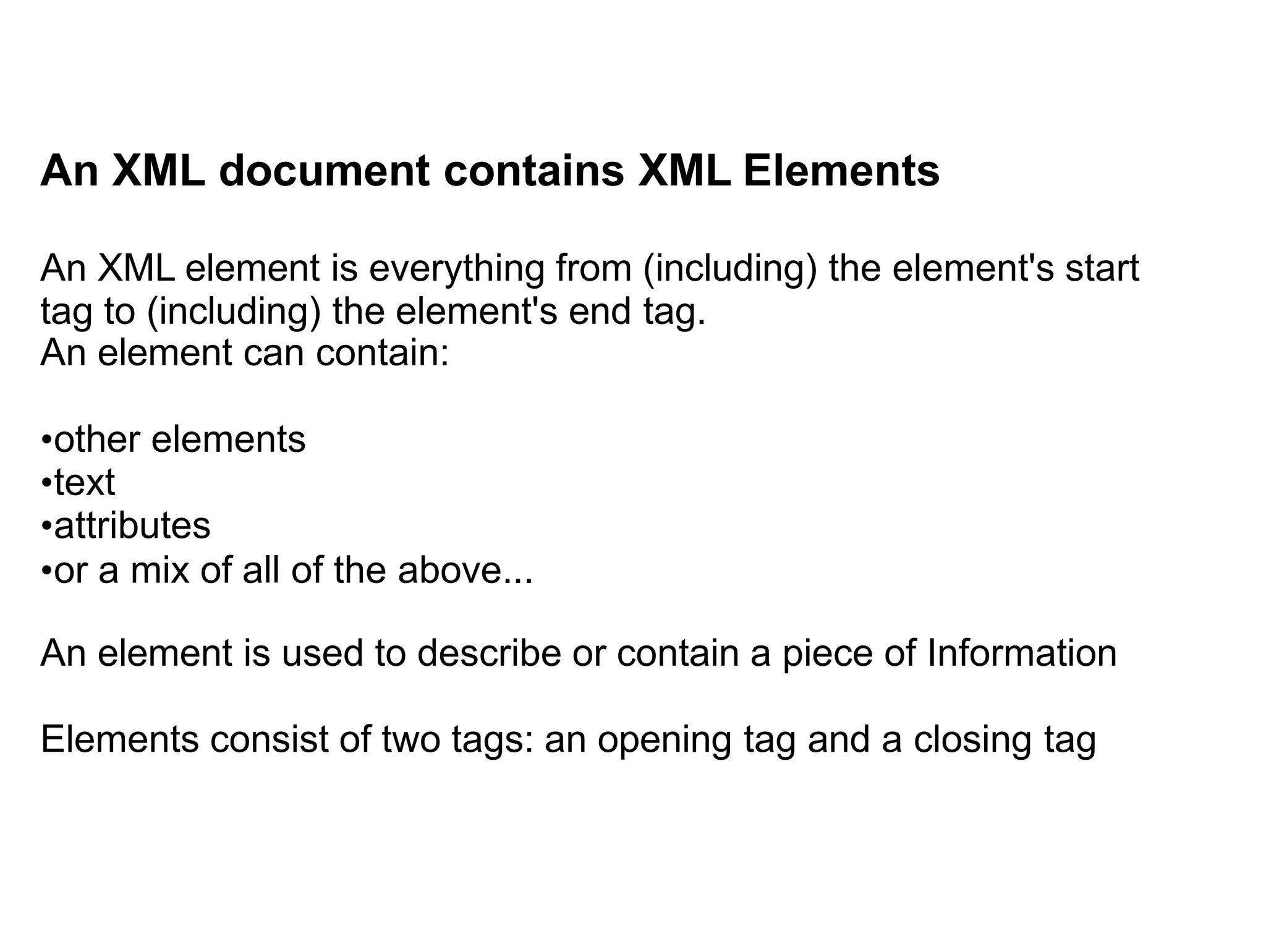 An XML document contains XML Elements
An XML element is everything from (including) the element's start
tag to (including) the element's end tag.
An element can contain:
•other elements
•text
•attributes
•or a mix of all of the above...
An element is used to describe or contain a piece of Information
Elements consist of two tags: an opening tag and a closing tag
 