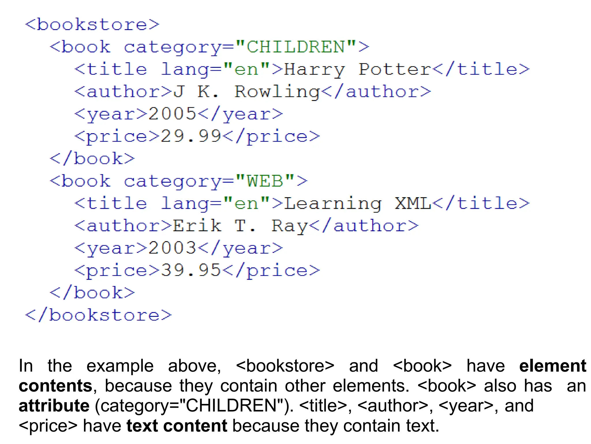 In the example above, <bookstore> and <book> have element
contents, because they contain other elements. <book> also has an
attribute (category="CHILDREN"). <title>, <author>, <year>, and
<price> have text content because they contain text.
 