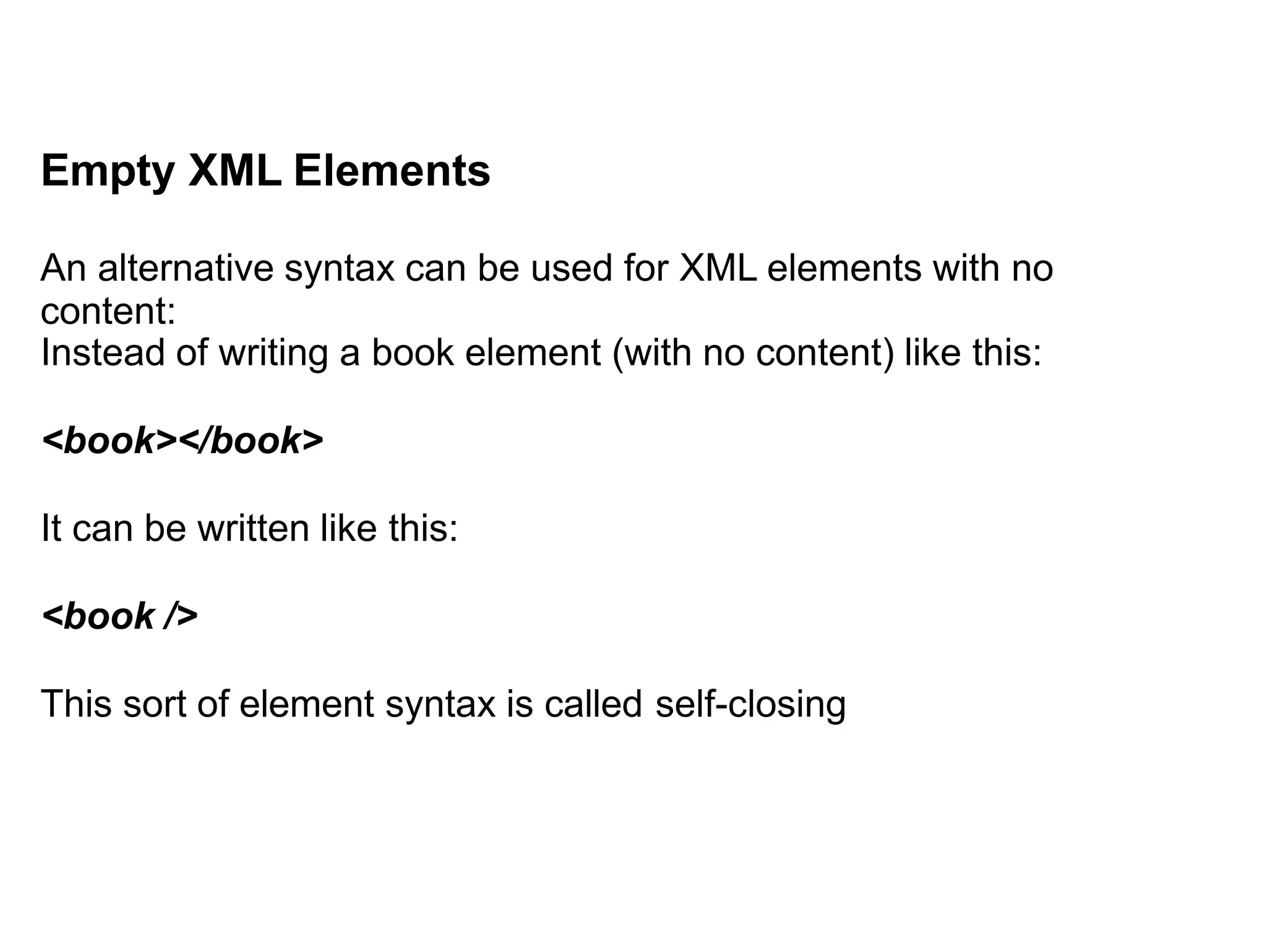 Empty XML Elements
An alternative syntax can be used for XML elements with no
content:
Instead of writing a book element (with no content) like this:
<book></book>
It can be written like this:
<book />
This sort of element syntax is called self-closing
 