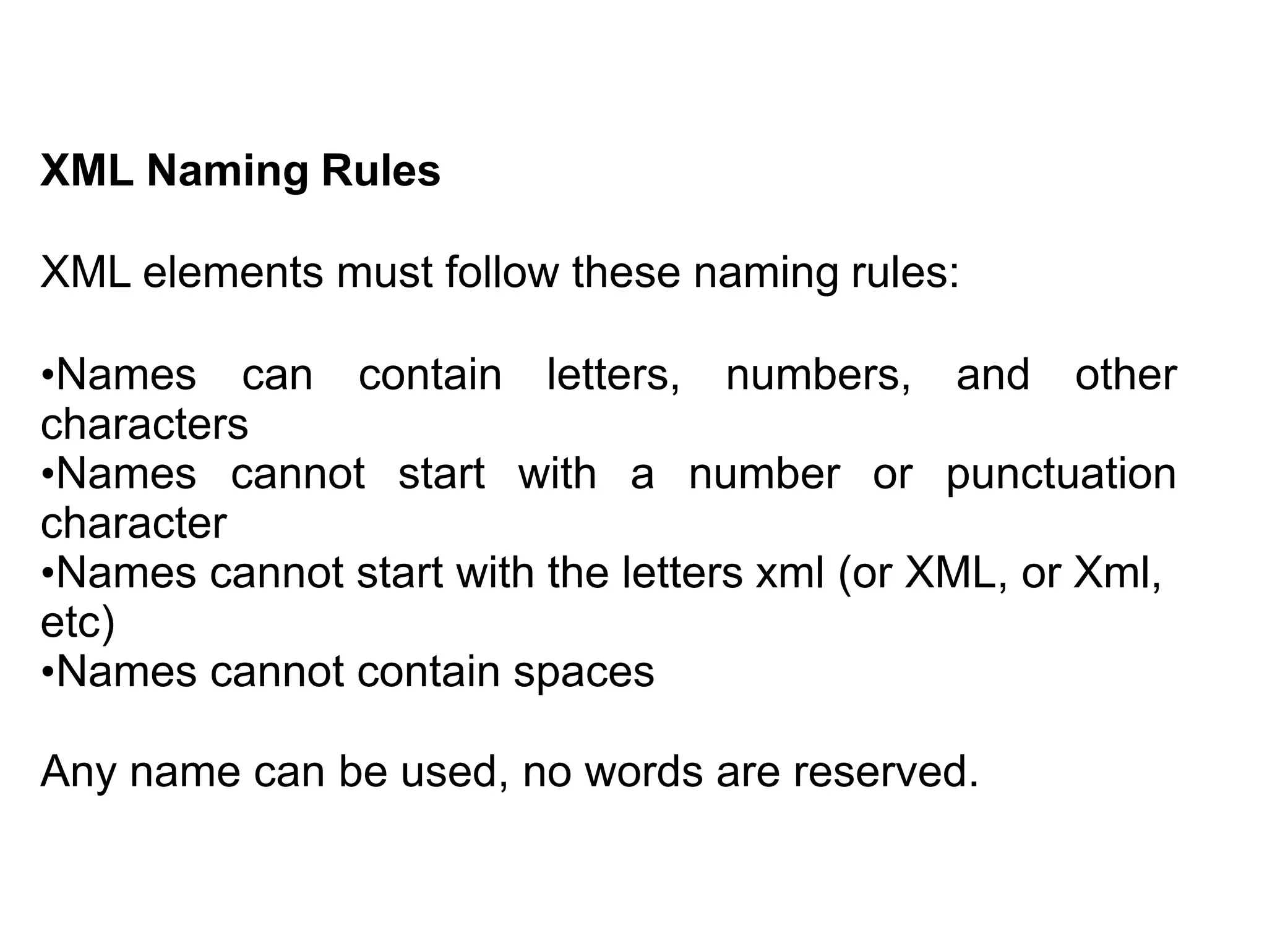 XML Naming Rules
XML elements must follow these naming rules:
•Names can contain letters, numbers, and other
characters
•Names cannot start with a number or punctuation
character
•Names cannot start with the letters xml (or XML, or Xml,
etc)
•Names cannot contain spaces
Any name can be used, no words are reserved.
 