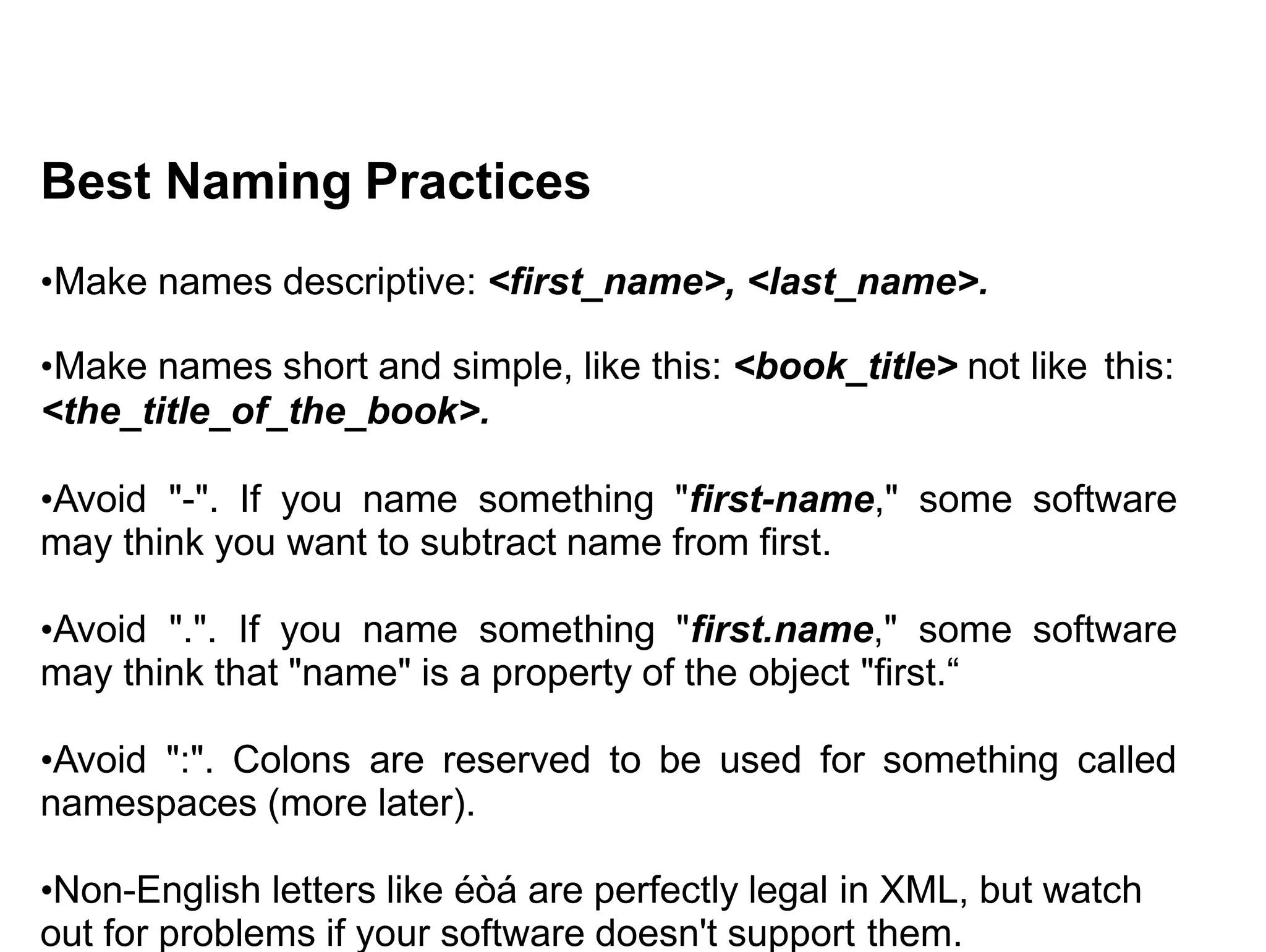 Best Naming Practices
•Make names descriptive: <first_name>, <last_name>.
•Make names short and simple, like this: <book_title> not like this:
<the_title_of_the_book>.
•Avoid "-". If you name something "first-name," some software
may think you want to subtract name from first.
•Avoid ".". If you name something "first.name," some software
may think that "name" is a property of the object "first.“
•Avoid ":". Colons are reserved to be used for something called
namespaces (more later).
•Non-English letters like éòá are perfectly legal in XML, but watch
out for problems if your software doesn't support them.
 