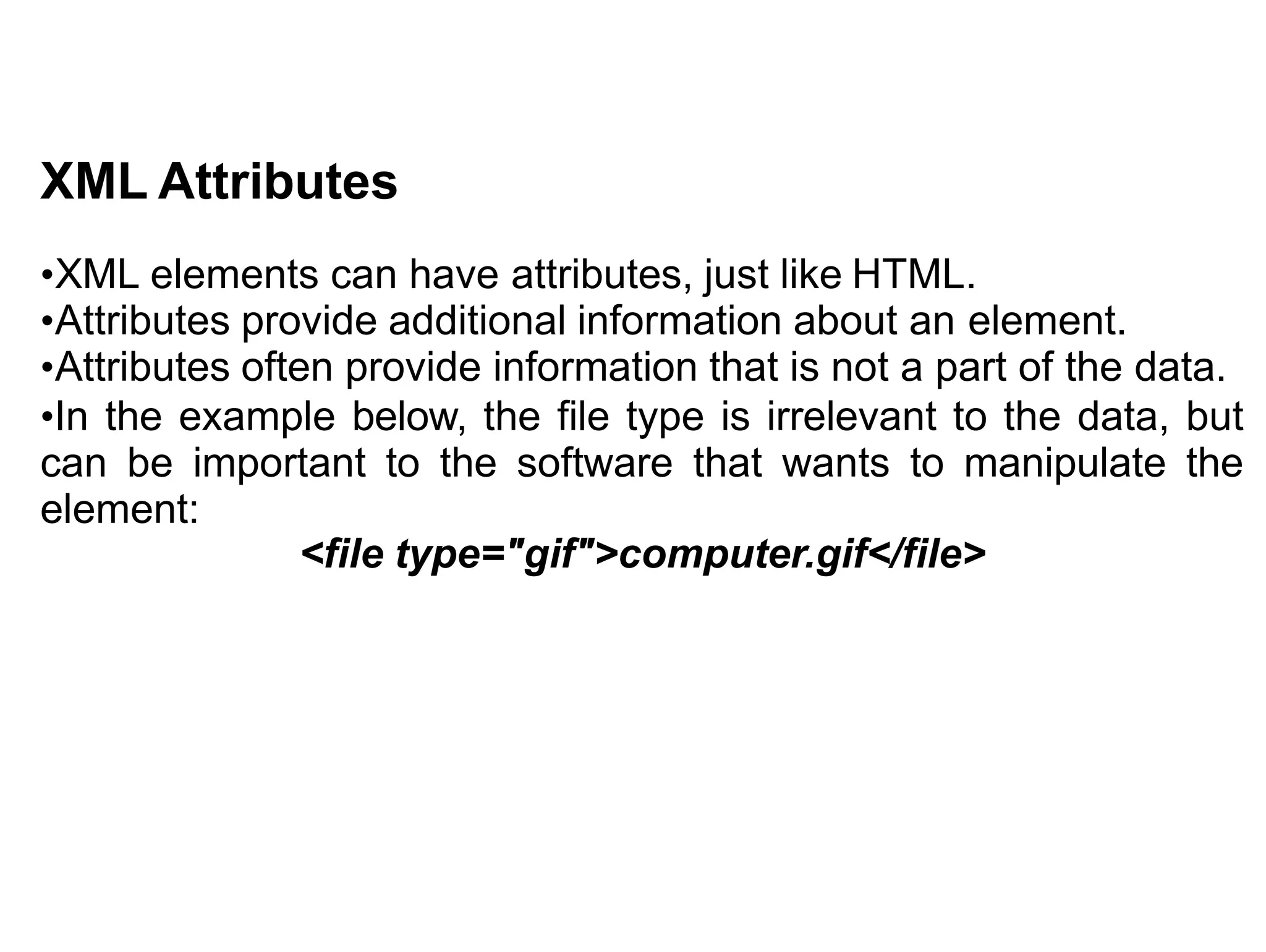 XML Attributes
•XML elements can have attributes, just like HTML.
•Attributes provide additional information about an element.
•Attributes often provide information that is not a part of the data.
•In the example below, the file type is irrelevant to the data, but
can be important to the software that wants to manipulate the
element:
<file type="gif">computer.gif</file>
 