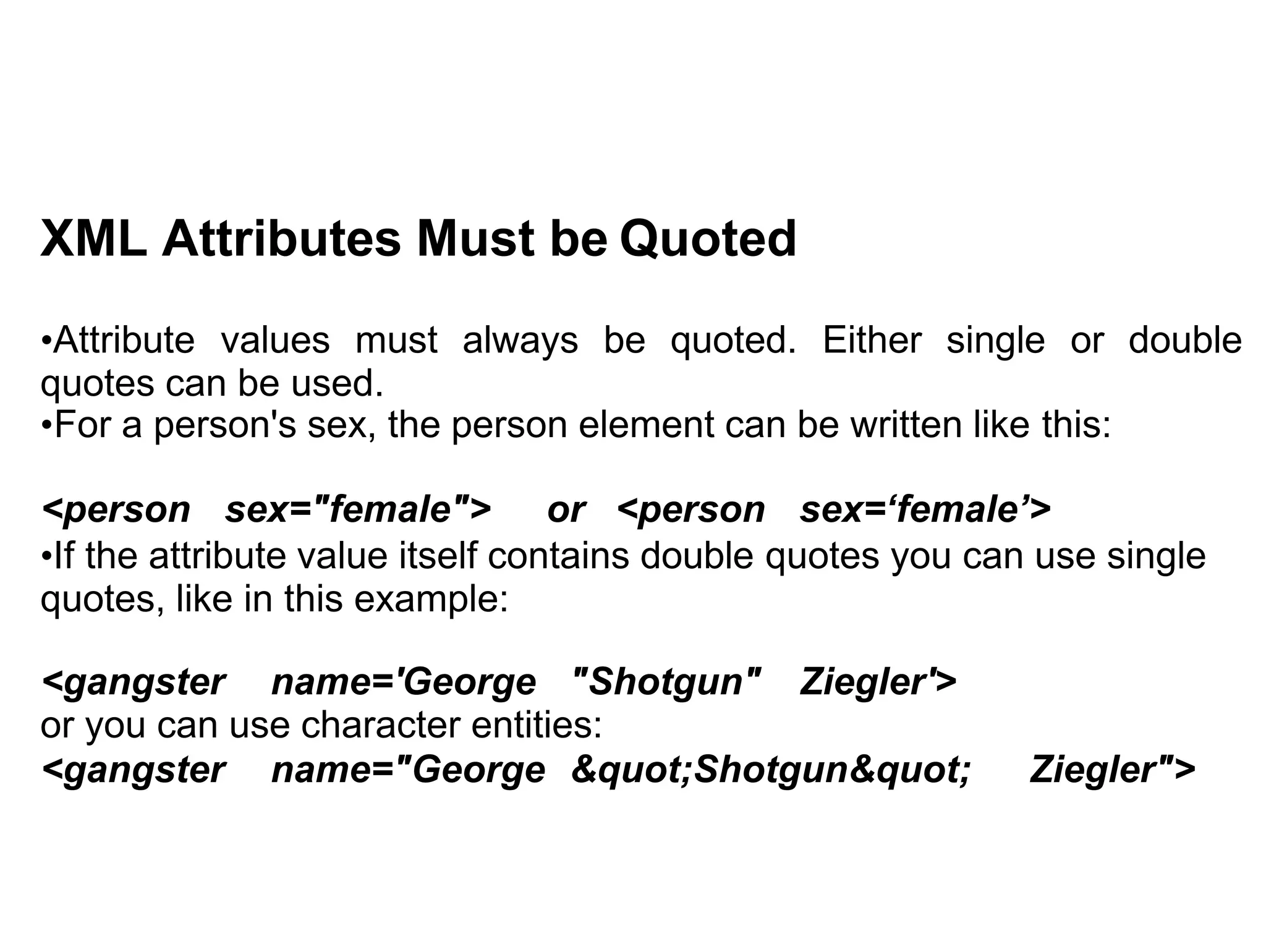 XML Attributes Must be Quoted
•Attribute values must always be quoted. Either single or double
quotes can be used.
•For a person's sex, the person element can be written like this:
<person sex="female"> or <person sex=‘female’>
•If the attribute value itself contains double quotes you can use single
quotes, like in this example:
<gangster name='George "Shotgun" Ziegler'>
or you can use character entities:
<gangster name="George &quot;Shotgun&quot; Ziegler">
 