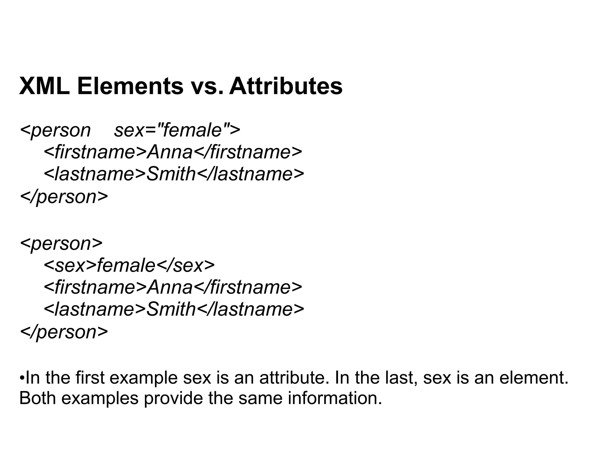 XML Elements vs. Attributes
<person sex="female">
<firstname>Anna</firstname>
<lastname>Smith</lastname>
</person>
<person>
<sex>female</sex>
<firstname>Anna</firstname>
<lastname>Smith</lastname>
</person>
•In the first example sex is an attribute. In the last, sex is an element.
Both examples provide the same information.
 