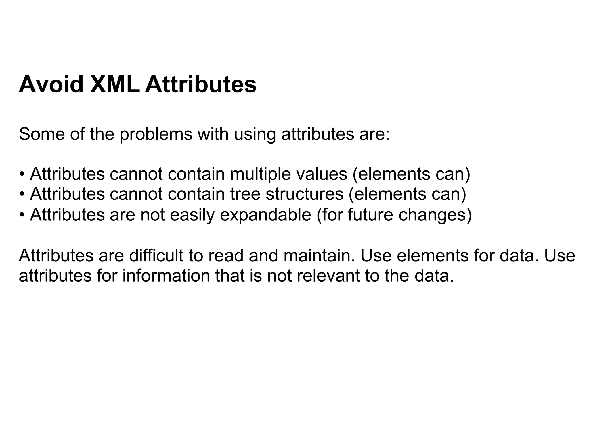 Avoid XML Attributes
Some of the problems with using attributes are:
• Attributes cannot contain multiple values (elements can)
• Attributes cannot contain tree structures (elements can)
• Attributes are not easily expandable (for future changes)
Attributes are difficult to read and maintain. Use elements for data. Use
attributes for information that is not relevant to the data.
 