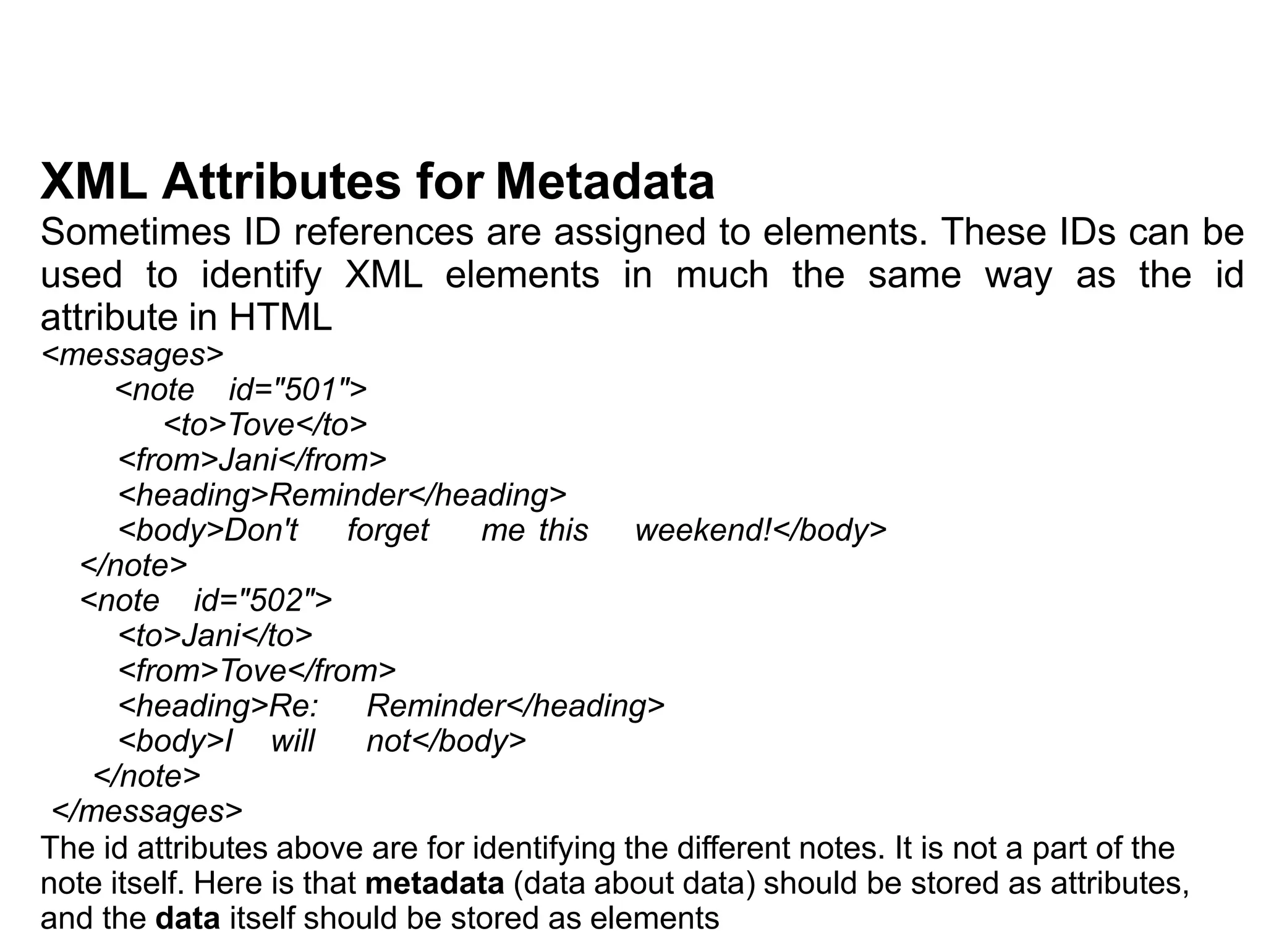 XML Attributes for Metadata
Sometimes ID references are assigned to elements. These IDs can be
used to identify XML elements in much the same way as the id
attribute in HTML
<messages>
<note id="501">
<to>Tove</to>
<from>Jani</from>
<heading>Reminder</heading>
<body>Don't forget me this weekend!</body>
</note>
<note id="502">
<to>Jani</to>
<from>Tove</from>
<heading>Re: Reminder</heading>
<body>I will not</body>
</note>
</messages>
The id attributes above are for identifying the different notes. It is not a part of the
note itself. Here is that metadata (data about data) should be stored as attributes,
and the data itself should be stored as elements
 
