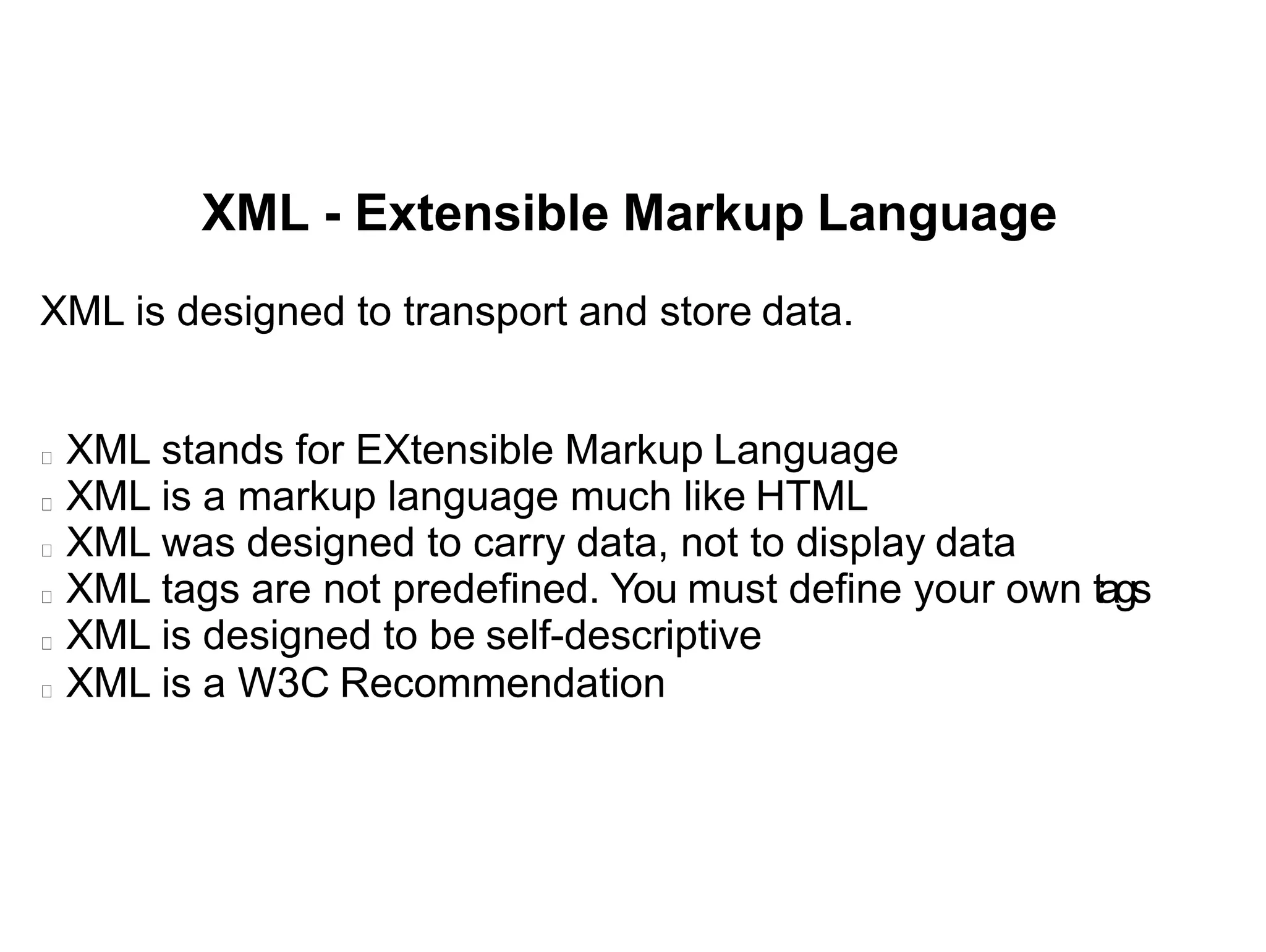 XML - Extensible Markup Language
XML is designed to transport and store data.
XML stands for EXtensible Markup Language
XML is a markup language much like HTML
XML was designed to carry data, not to display data
XML tags are not predefined. You must define your own tags
XML is designed to be self-descriptive
XML is a W3C Recommendation
 