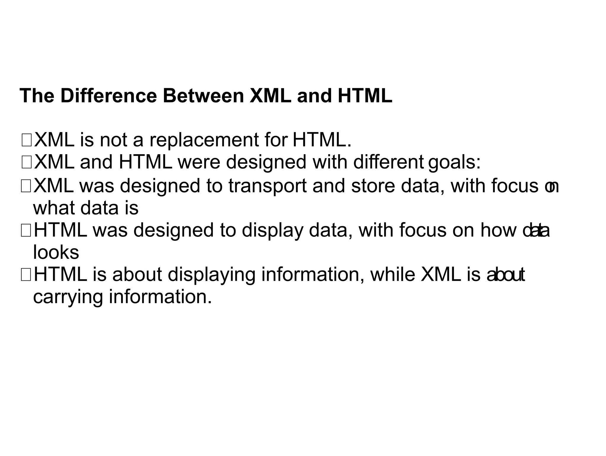 The Difference Between XML and HTML
XML is not a replacement for HTML.
XML and HTML were designed with different goals:
XML was designed to transport and store data, with focus o
n
what data is
HTML was designed to display data, with focus on how data
looks
HTML is about displaying information, while XML is about
carrying information.
 