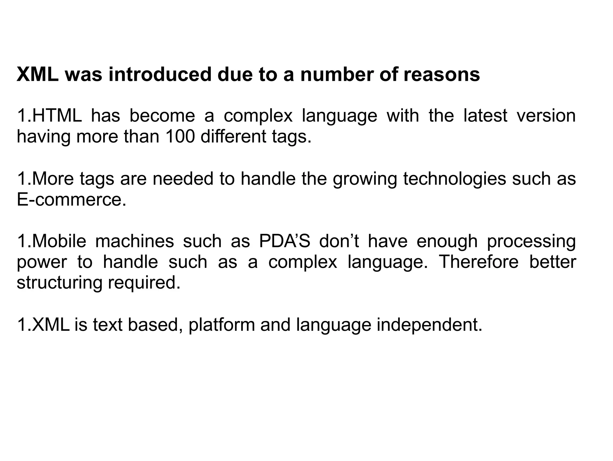 XML was introduced due to a number of reasons
1.HTML has become a complex language with the latest version
having more than 100 different tags.
1.More tags are needed to handle the growing technologies such as
E-commerce.
1.Mobile machines such as PDA’S don’t have enough processing
power to handle such as a complex language. Therefore better
structuring required.
1.XML is text based, platform and language independent.
 