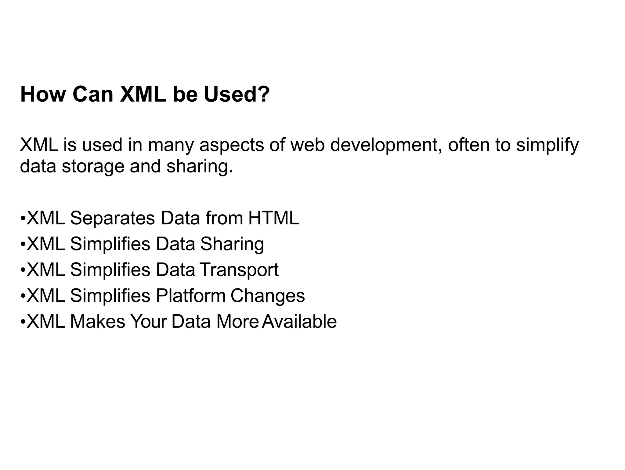 How Can XML be Used?
XML is used in many aspects of web development, often to simplify
data storage and sharing.
•XML Separates Data from HTML
•XML Simplifies Data Sharing
•XML Simplifies Data Transport
•XML Simplifies Platform Changes
•XML Makes Your Data MoreAvailable
 