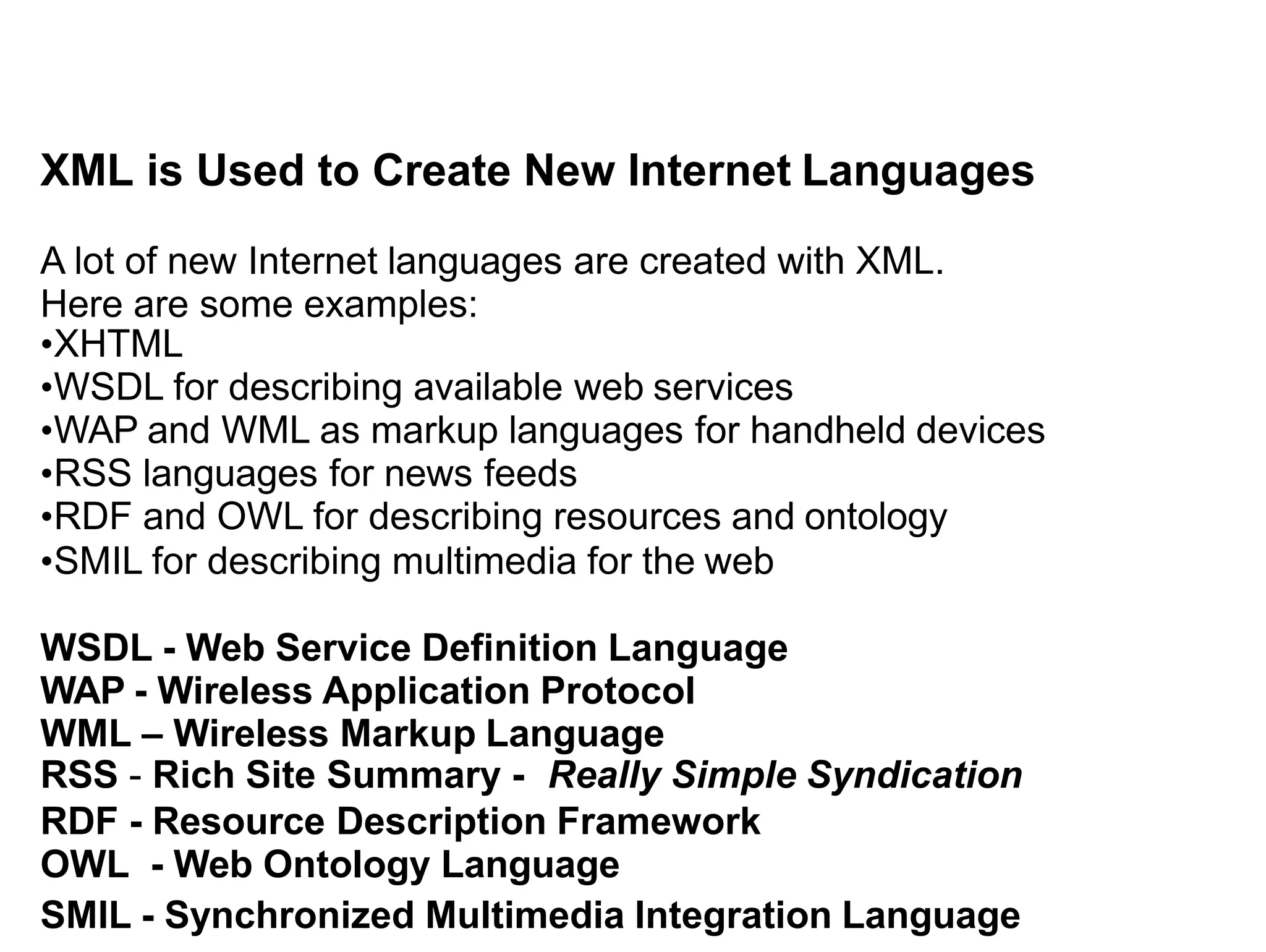 XML is Used to Create New Internet Languages
A lot of new Internet languages are created with XML.
Here are some examples:
•XHTML
•WSDL for describing available web services
•WAP and WML as markup languages for handheld devices
•RSS languages for news feeds
•RDF and OWL for describing resources and ontology
•SMIL for describing multimedia for the web
WSDL - Web Service Definition Language
WAP - Wireless Application Protocol
WML – Wireless Markup Language
RSS - Rich Site Summary - Really Simple Syndication
RDF - Resource Description Framework
OWL - Web Ontology Language
SMIL - Synchronized Multimedia Integration Language
 