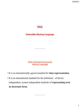7/9/2019
1
XML
Extensible Markup Language
Prepared By: Dr.Saranya.K.G
SGML (Standard Generalized
Markup Language)
• It is an internationally agreed standard for data representation.
• It is an international standard for the definition of device
independent, system independent methods of representing texts
in electronic form.
Prepared By: Dr.Saranya.K.G
 