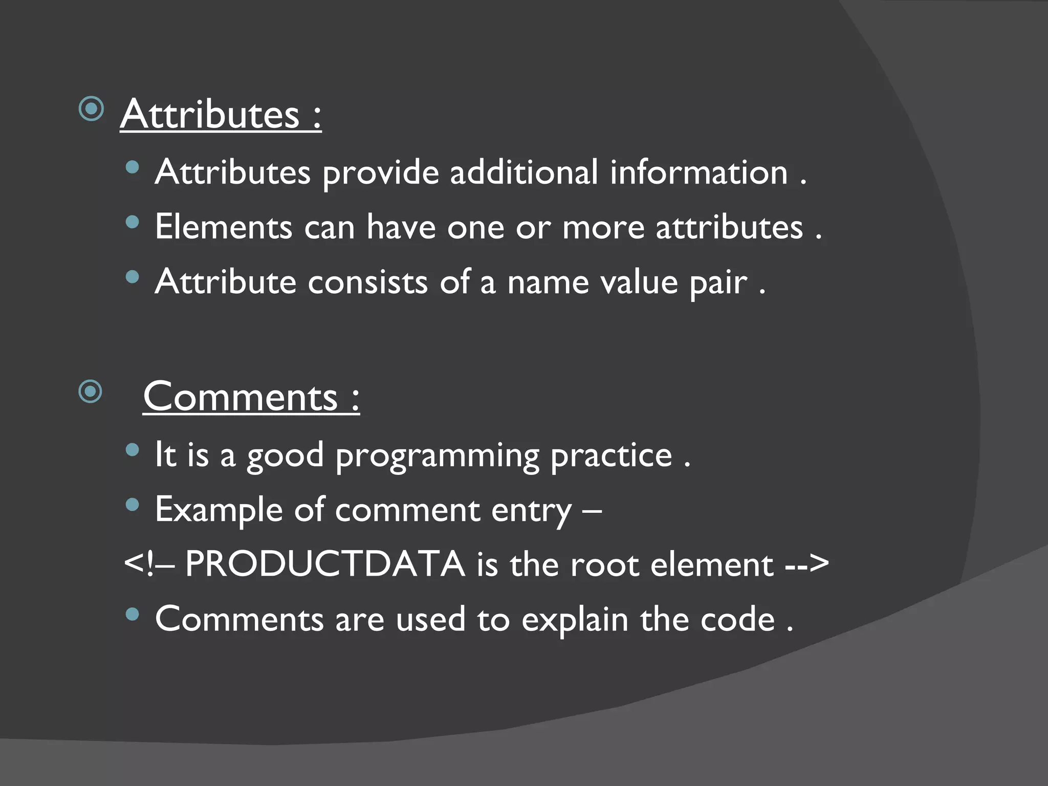 Attributes : Attributes provide additional information . Elements can have one or more attributes . Attribute consists of a name value pair . Comments : It is a good programming practice . Example of comment entry – <!– PRODUCTDATA is the root element --> Comments are used to explain the code . 
