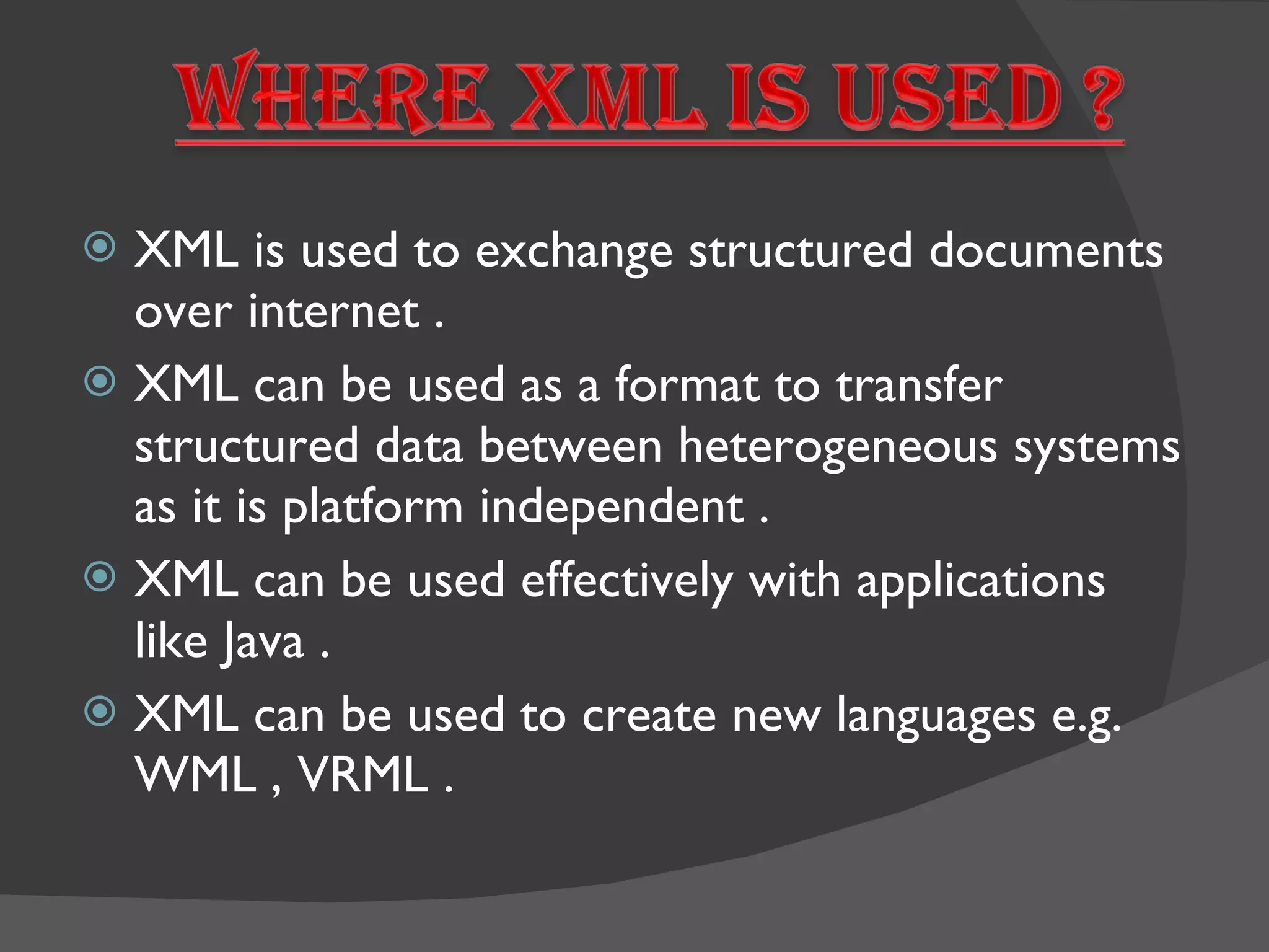 XML is used to exchange structured documents over internet . XML can be used as a format to transfer structured data between heterogeneous systems as it is platform independent . XML can be used effectively with applications like Java . XML can be used to create new languages e.g. WML , VRML . 