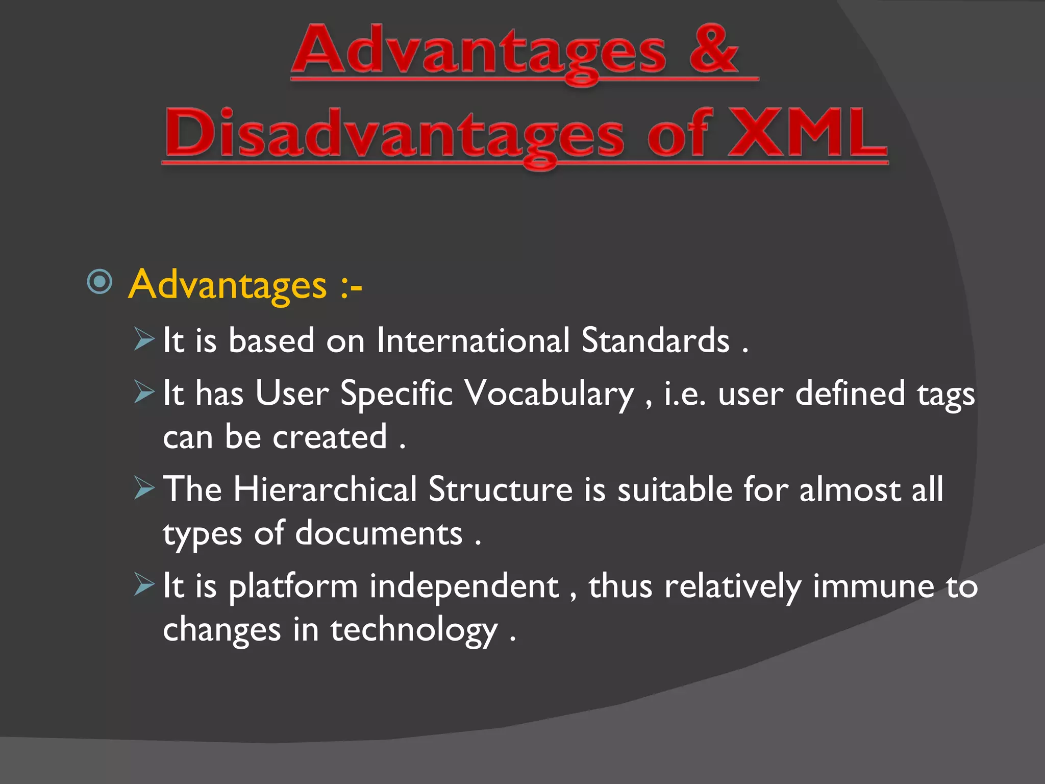 Advantages :- It is based on International Standards . It has User Specific Vocabulary , i.e. user defined tags can be created . The Hierarchical Structure is suitable for almost all types of documents . It is platform independent , thus relatively immune to changes in technology . 