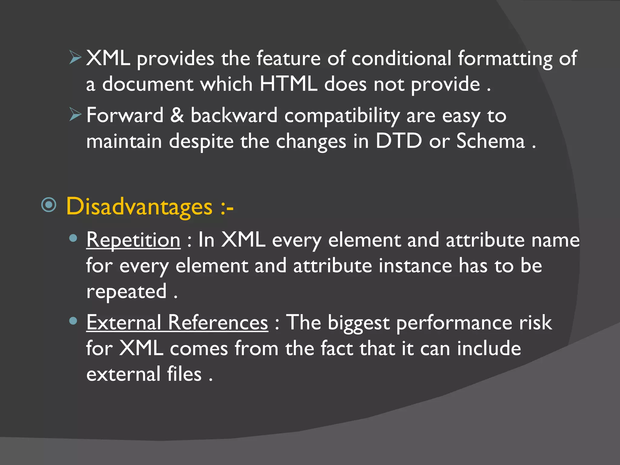XML provides the feature of conditional formatting of a document which HTML does not provide . Forward & backward compatibility are easy to maintain despite the changes in DTD or Schema . Disadvantages :- Repetition  : In XML every element and attribute name for every element and attribute instance has to be repeated . External References  : The biggest performance risk for XML comes from the fact that it can include external files . 