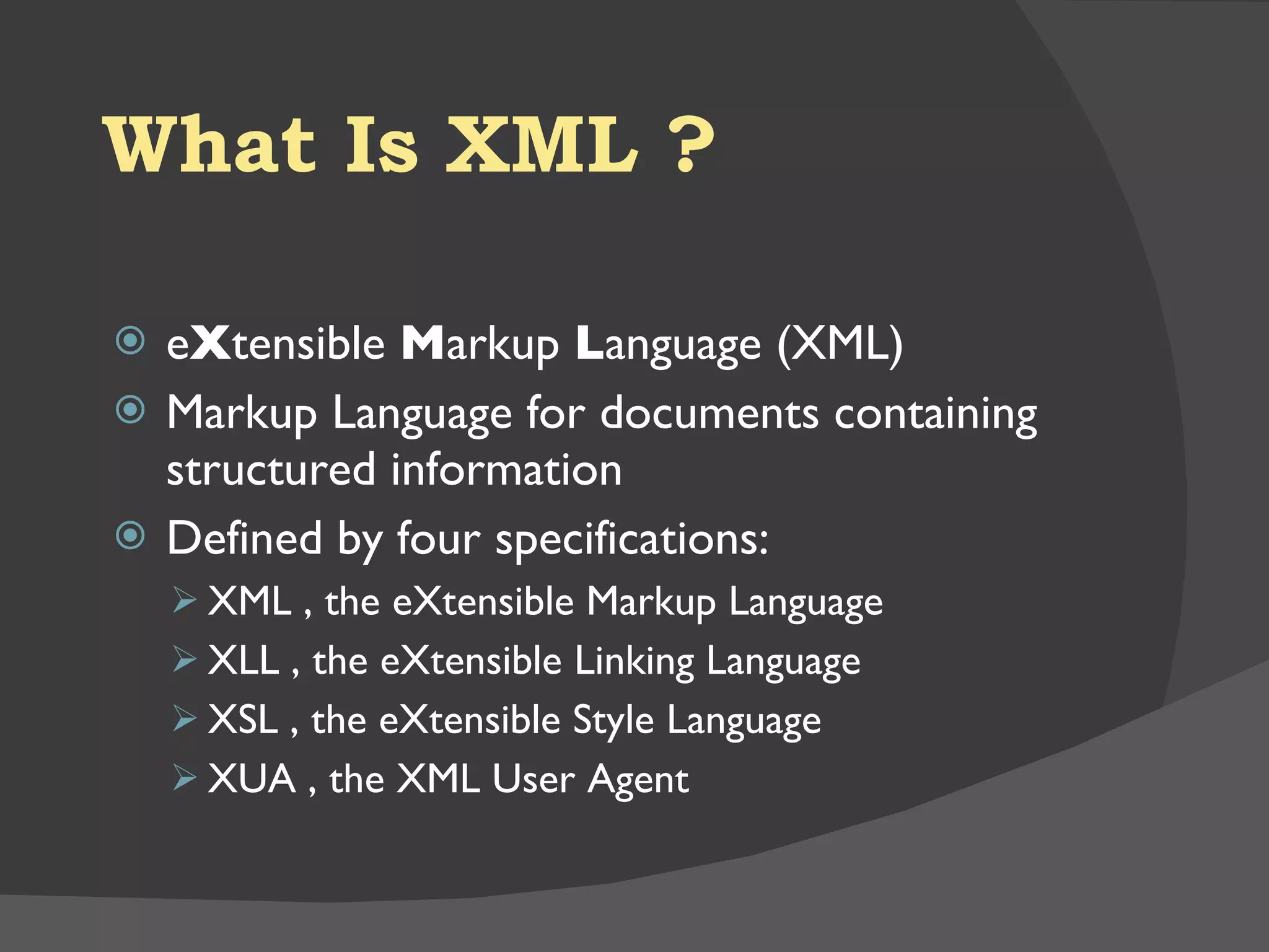 What Is XML ? e X tensible  M arkup  L anguage (XML)  Markup Language for documents containing structured information Defined by four specifications:  XML , the eXtensible Markup Language  XLL , the eXtensible Linking Language  XSL , the eXtensible Style Language  XUA , the XML User Agent  