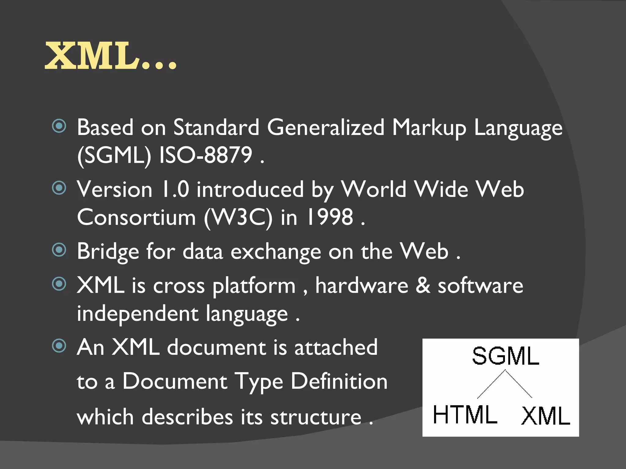 XML… Based on Standard Generalized Markup Language (SGML) ISO-8879 . Version 1.0 introduced by World Wide Web Consortium (W3C) in 1998 . Bridge for data exchange on the Web . XML is cross platform , hardware & software independent language . An XML document is attached to a Document Type Definition which describes its structure . 
