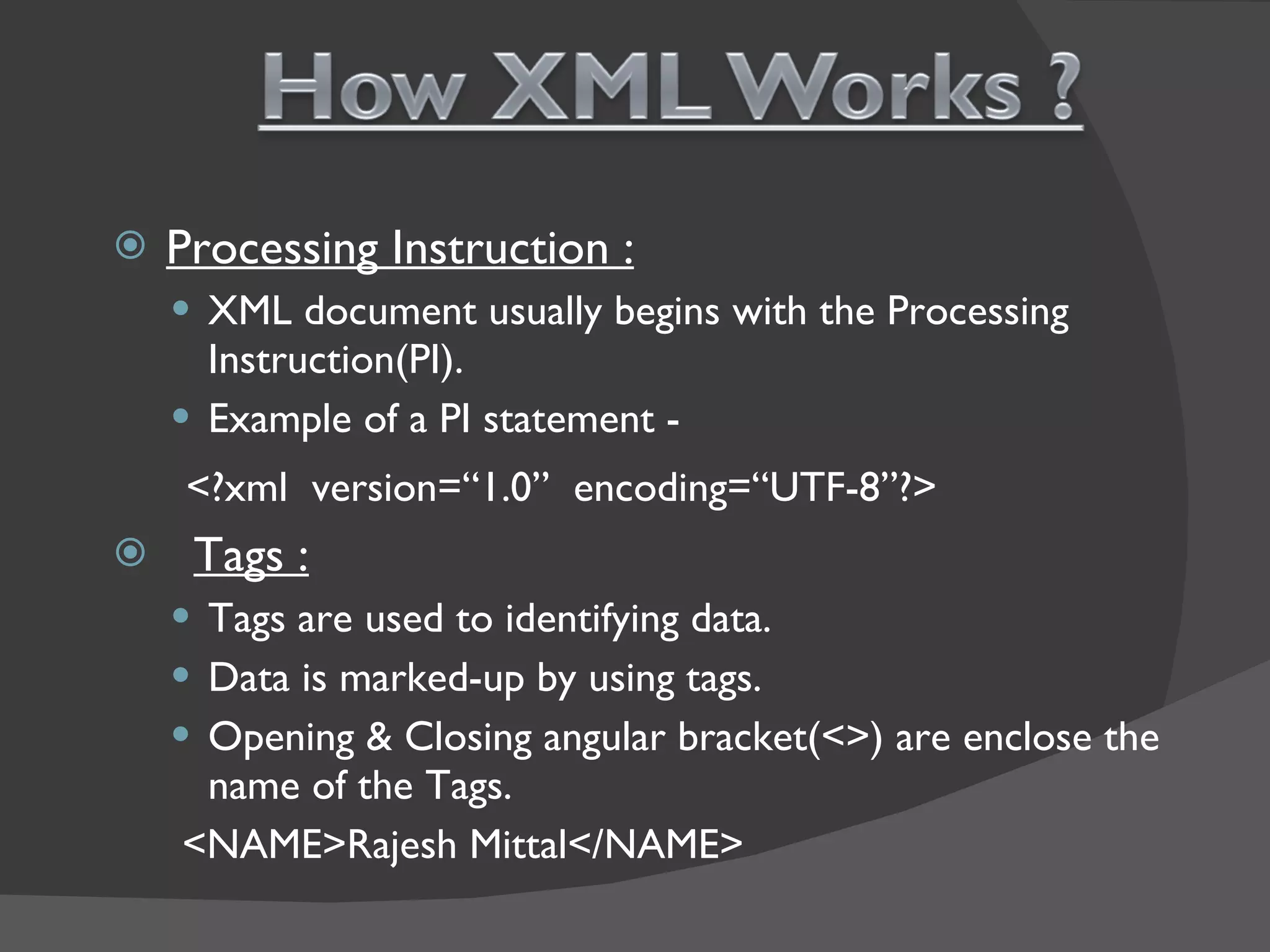 Processing Instruction : XML document usually begins with the Processing  Instruction(PI). Example of a PI statement - <?xml  version=“1.0”  encoding=“UTF-8”?> Tags : Tags are used to identifying data. Data is marked-up by using tags. Opening & Closing angular bracket(<>) are enclose the name of the Tags. <NAME>Rajesh Mittal</NAME> 
