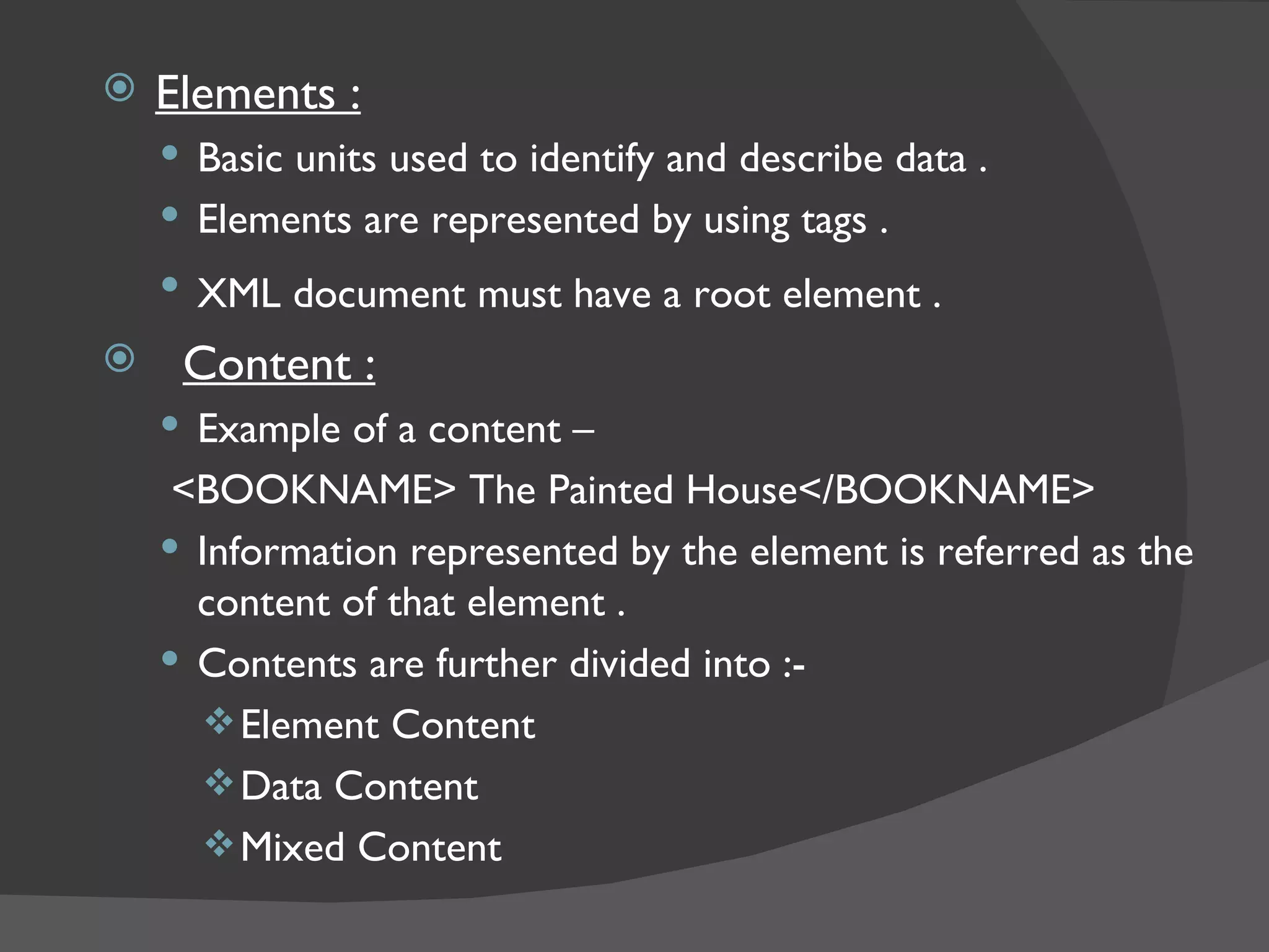 Elements : Basic units used to identify and describe data . Elements are represented by using tags . XML document must have a root element .   Content : Example of a content – <BOOKNAME> The Painted House</BOOKNAME> Information represented by the element is referred as the content of that element . Contents are further divided into :- Element Content  Data Content Mixed Content 