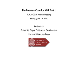 The Business Case for XML Part I
       AAUP 2010 Annual Meeting
                              
          Friday, June 18, 2010
                              


               Emily Arkin
                         
Editor for Digital Publication Development
                                         
        Harvard University Press
                               
 
