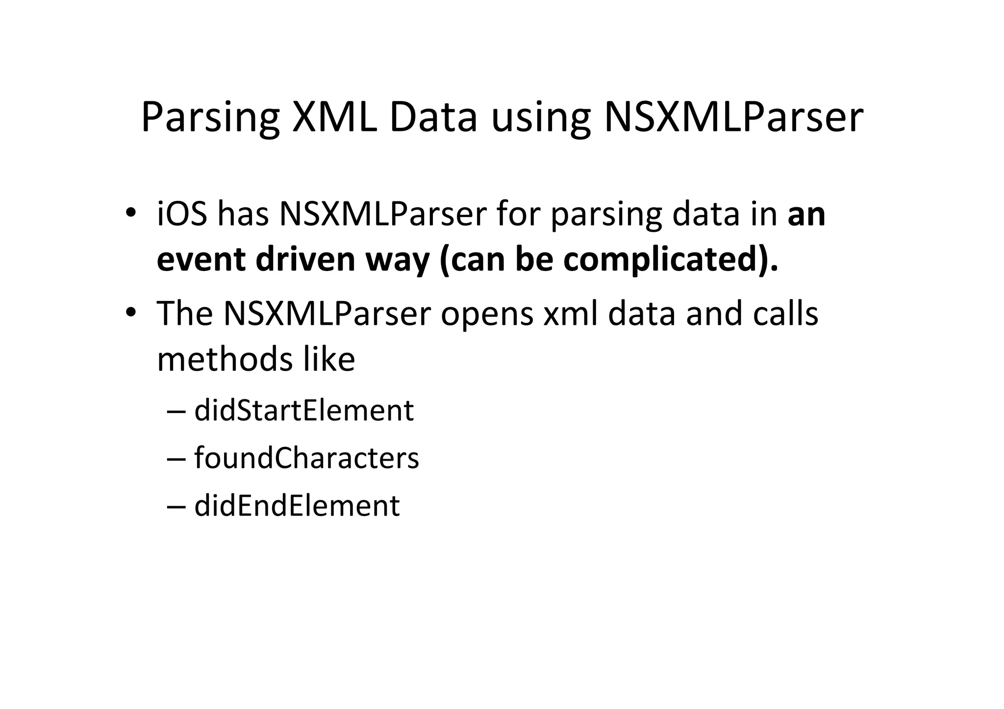 Parsing  XML  Data  using  NSXMLParser   •  iOS  has  NSXMLParser  for  parsing  data  in  an   event  driven  way  (can  be  complicated).   •  The  NSXMLParser  opens  xml  data  and  calls   methods  like   –  didStartElement   –  foundCharacters   –  didEndElement   