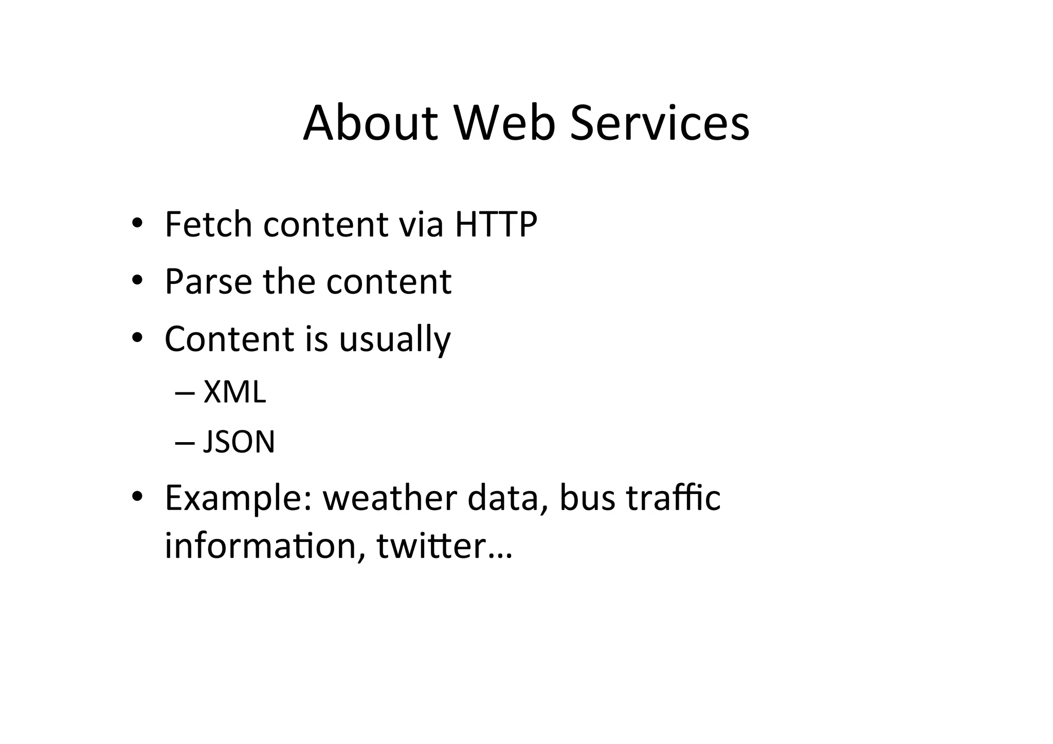 About  Web  Services   •  Fetch  content  via  HTTP   •  Parse  the  content   •  Content  is  usually   –  XML   –  JSON   •  Example:  weather  data,  bus  traﬃc   informaLon,  twiMer…   