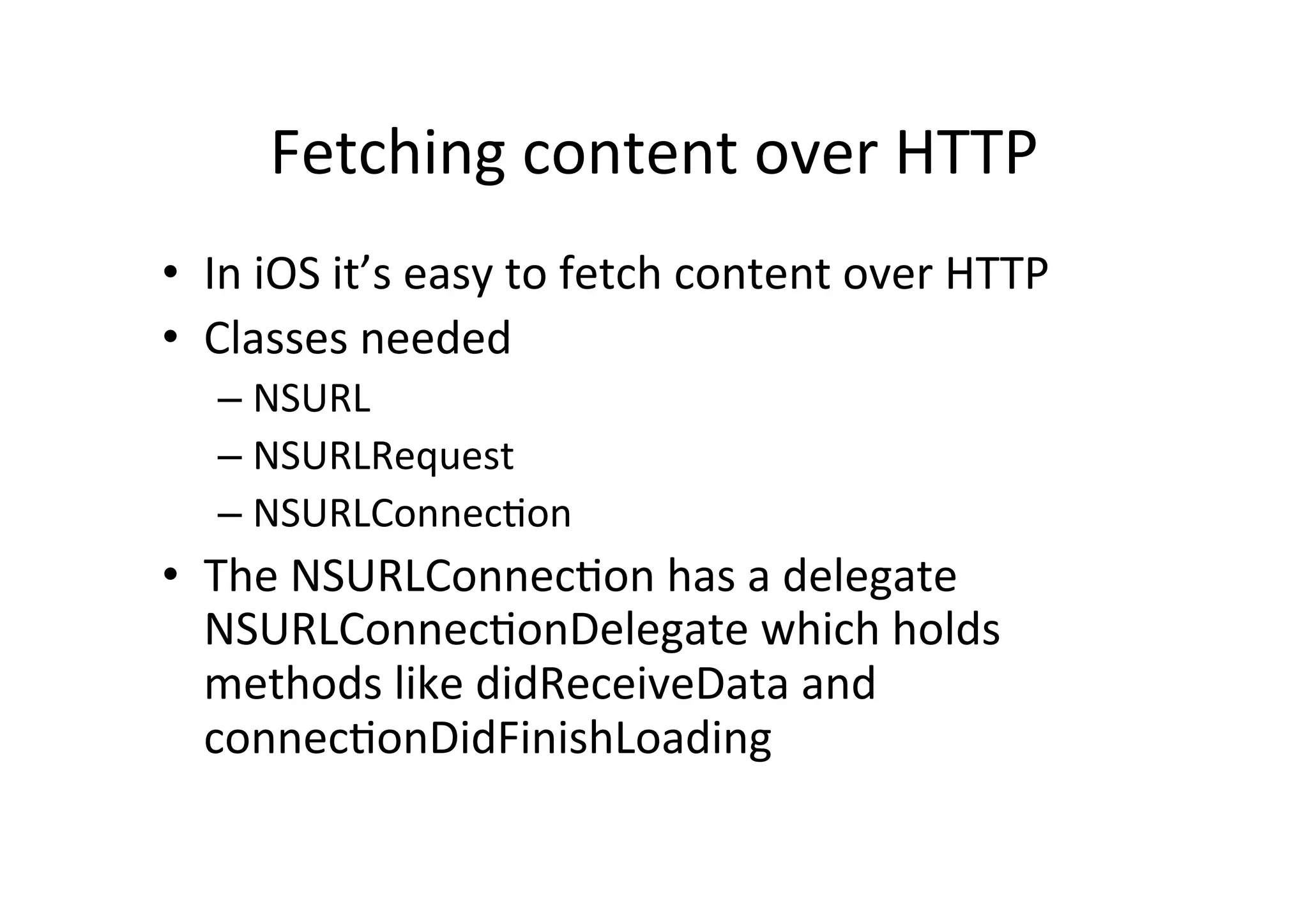 Fetching  content  over  HTTP   •  In  iOS  it’s  easy  to  fetch  content  over  HTTP   •  Classes  needed   –  NSURL   –  NSURLRequest   –  NSURLConnecLon   •  The  NSURLConnecLon  has  a  delegate   NSURLConnecLonDelegate  which  holds   methods  like  didReceiveData  and   connecLonDidFinishLoading   