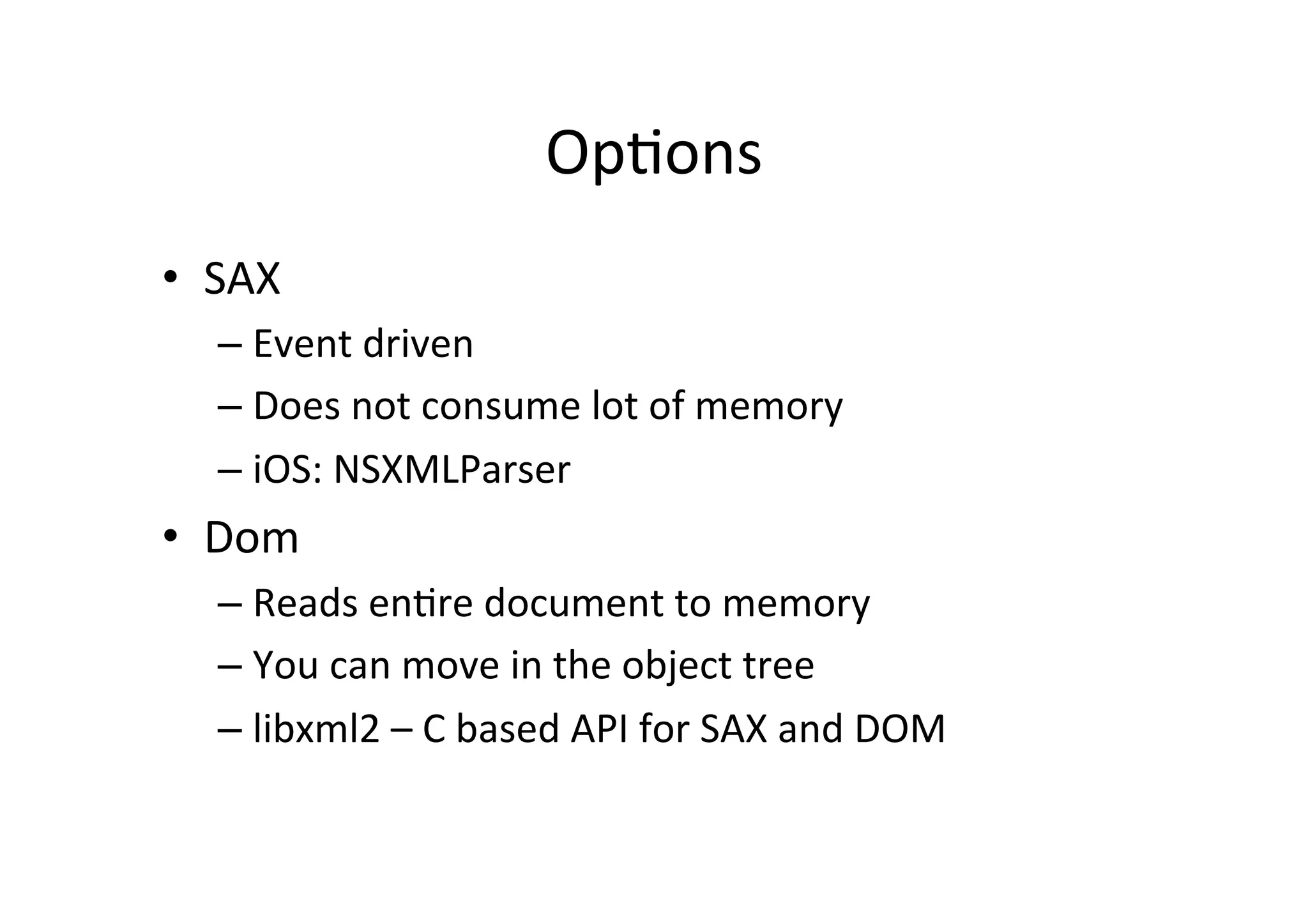 OpLons   •  SAX   –  Event  driven   –  Does  not  consume  lot  of  memory   –  iOS:  NSXMLParser     •  Dom   –  Reads  enLre  document  to  memory   –  You  can  move  in  the  object  tree   –  libxml2  –  C  based  API  for  SAX  and  DOM     