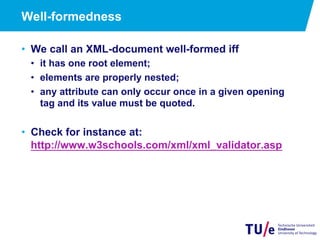 Well-formedness
•  We call an XML-document well-formed iff
•  it has one root element;
•  elements are properly nested;
•  any attribute can only occur once in a given opening
tag and its value must be quoted.
•  Check for instance at:
http://www.w3schools.com/xml/xml_validator.asp
 