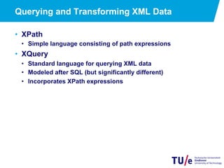 12
Querying and Transforming XML Data
•  XPath
•  Simple language consisting of path expressions
•  XQuery
•  Standard language for querying XML data
•  Modeled after SQL (but significantly different)
•  Incorporates XPath expressions
 