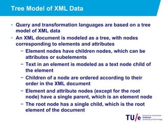 13
Tree Model of XML Data
•  Query and transformation languages are based on a tree
model of XML data
•  An XML document is modeled as a tree, with nodes
corresponding to elements and attributes
−  Element nodes have children nodes, which can be
attributes or subelements
−  Text in an element is modeled as a text node child of
the element
−  Children of a node are ordered according to their
order in the XML document
−  Element and attribute nodes (except for the root
node) have a single parent, which is an element node
−  The root node has a single child, which is the root
element of the document
 