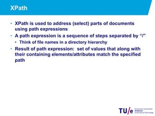 15
XPath
•  XPath is used to address (select) parts of documents
using path expressions
•  A path expression is a sequence of steps separated by “/”
•  Think of file names in a directory hierarchy
•  Result of path expression: set of values that along with
their containing elements/attributes match the specified
path
 