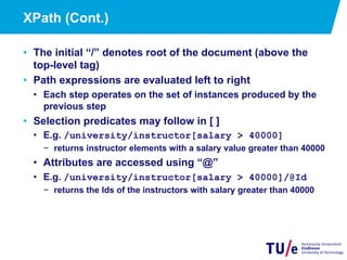 21
XPath (Cont.)
•  The initial “/” denotes root of the document (above the
top-level tag)
•  Path expressions are evaluated left to right
•  Each step operates on the set of instances produced by the
previous step
•  Selection predicates may follow in [ ]
•  E.g. /university/instructor[salary > 40000]
−  returns instructor elements with a salary value greater than 40000
•  Attributes are accessed using “@”
•  E.g. /university/instructor[salary > 40000]/@Id
−  returns the Ids of the instructors with salary greater than 40000
 