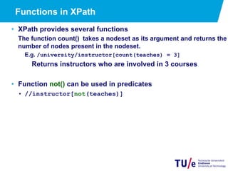 23
Functions in XPath
•  XPath provides several functions
The function count() takes a nodeset as its argument and returns the
number of nodes present in the nodeset.
E.g. /university/instructor[count(teaches) = 3]
Returns instructors who are involved in 3 courses
•  Function not() can be used in predicates
•  //instructor[not(teaches)]
 