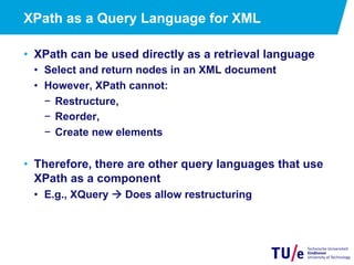 XPath as a Query Language for XML
•  XPath can be used directly as a retrieval language
•  Select and return nodes in an XML document
•  However, XPath cannot:
−  Restructure,
−  Reorder,
−  Create new elements
•  Therefore, there are other query languages that use
XPath as a component
•  E.g., XQuery à Does allow restructuring
 