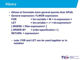 XQuery
•  Allows to formulate more general queries than XPath
•  General expression: FLWOR expression
FOR < for-variable > IN < in-expression >
LET < let-variable > := < let-expression>
[ WHERE < filter-expression> ]
[ ORDER BY < order-specification > ]
RETURN < expression>
−  note: FOR and LET can be used together or in
isolation
 