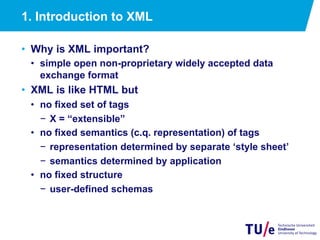 1. Introduction to XML
•  Why is XML important?
•  simple open non-proprietary widely accepted data
exchange format
•  XML is like HTML but
•  no fixed set of tags
−  X = “extensible”
•  no fixed semantics (c.q. representation) of tags
−  representation determined by separate ‘style sheet’
−  semantics determined by application
•  no fixed structure
−  user-defined schemas
 