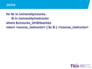 Joins
for $c in /university/course,
$i in /university/instructor
where $c/course_id=$i/teaches
return <course_instructor> { $c $i } </course_instructor>
 