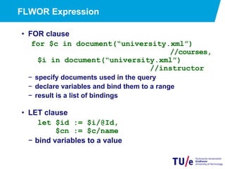 FLWOR Expression
•  FOR clause
for $c in document(“university.xml”)
//courses,
$i in document(“university.xml”)
//instructor
−  specify documents used in the query
−  declare variables and bind them to a range
−  result is a list of bindings
•  LET clause
let $id := $i/@Id,
$cn := $c/name
−  bind variables to a value
 
