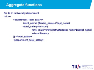 Aggregate functions
for $d in /university/department
return
<department_total_salary>
<dept_name>{$d/dep_name}</dept_name>
<total_salary>{fn:sum(
for $i in /university/instructor[dept_name=$d/dept_name]
return $i/salary
)} </total_salary>
</department_total_salary>
 