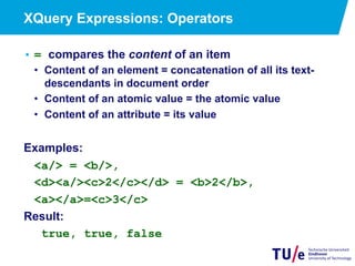 XQuery Expressions: Operators
• = compares the content of an item
•  Content of an element = concatenation of all its text-
descendants in document order
•  Content of an atomic value = the atomic value
•  Content of an attribute = its value
Examples:
<a/> = <b/>,
<d><a/><c>2</c></d> = <b>2</b>,
<a></a>=<c>3</c>
Result:
true, true, false
 