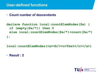 User-defined functions
•  Count number of descendants
declare function local:countElemNodes($e) {
if (empty($e/*)) then 0
else local:countElemNodes($e/*)+count($e/*)
};
local:countElemNodes(<a><b/><c>Text</c></a>)
•  Result : 2
 