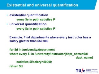 Existential and universal quantification
•  existential quantification
some $e in path satisfies P
•  universal quantification
every $e in path satisfies P
Example. Find departments where every instructor has a
salary greater than $50,000
for $d in /university/department
where every $i in /university/instructor[dept_name=$d/
dept_name]
satisfies $i/salary>50000
return $d
 