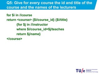 Q5: Give for every course the id and title of the
course and the names of the lecturers
for $i in //course
return <course> {$i/course_id} {$i/title}
{for $j in //instructor
where $i/course_id=$j/teaches
return $j/name}
</course>
 