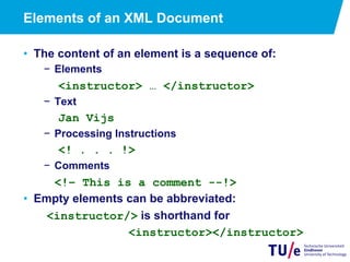 Elements of an XML Document
•  The content of an element is a sequence of:
−  Elements
<instructor> … </instructor>
−  Text
Jan Vijs
−  Processing Instructions
<! . . . !>
−  Comments
<!– This is a comment --!>
•  Empty elements can be abbreviated:
<instructor/> is shorthand for
<instructor></instructor>
 